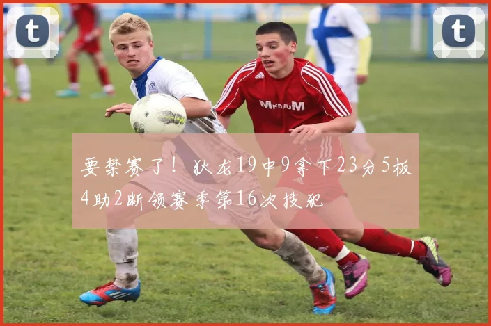 要禁赛了！狄龙19中9拿下23分5板4助2断领赛季第16次技犯