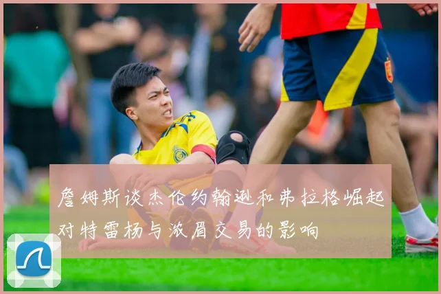 詹姆斯谈杰伦约翰逊和弗拉格崛起对特雷杨与浓眉交易的影响