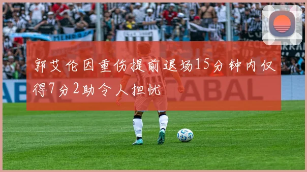 郭艾伦因重伤提前退场15分钟内仅得7分2助令人担忧