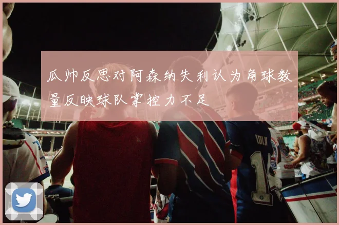 瓜帅反思对阿森纳失利认为角球数量反映球队掌控力不足