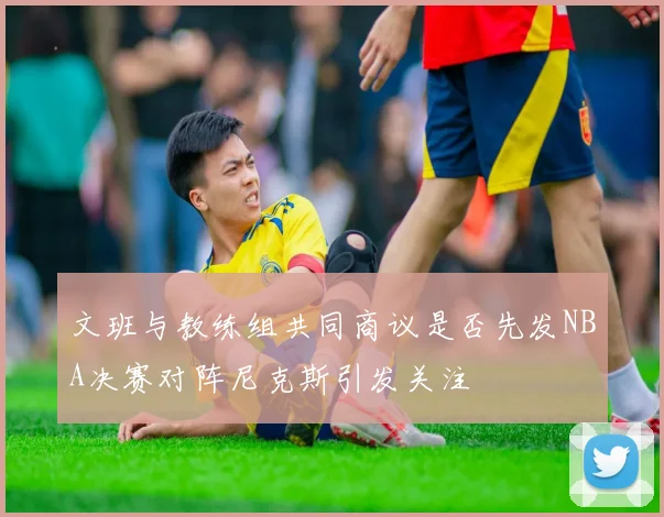 文班与教练组共同商议是否先发NBA决赛对阵尼克斯引发关注