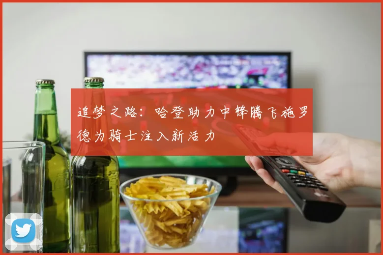 追梦之路：哈登助力中锋腾飞施罗德为骑士注入新活力