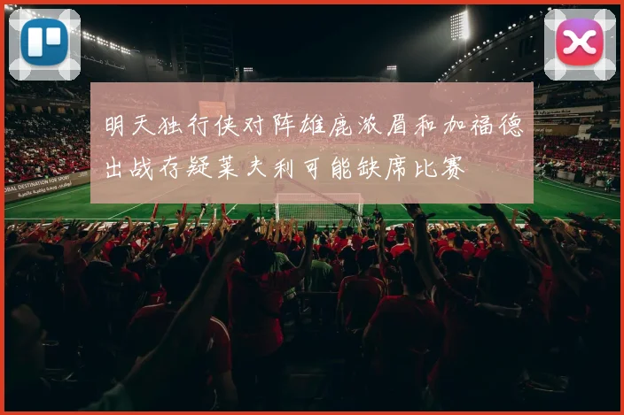 明天独行侠对阵雄鹿浓眉和加福德出战存疑莱夫利可能缺席比赛