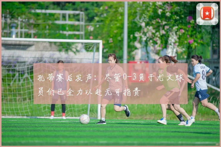孔蒂赛后发声：尽管0-3负于尤文球员们已全力以赴无可指责