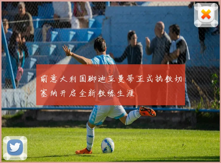 前意大利国脚迪亚曼蒂正式执教切塞纳开启全新教练生涯