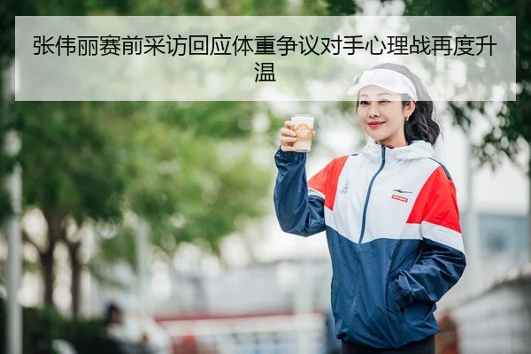 张伟丽赛前采访回应体重争议对手心理战再度升温