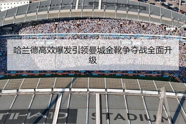 哈兰德高效爆发引领曼城金靴争夺战全面升级